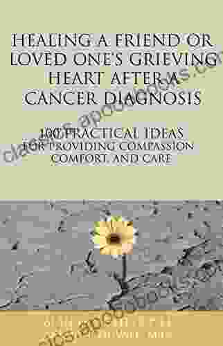 Healing a Friend or Loved One s Grieving Heart After a Cancer Diagnosis: 100 Practical Ideas for Providing Compassion Comfort and Care (The 100 Ideas Series)