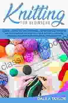 KNITTING FOR BEGINNERS: How To Master The Art Of Knitting And Become And Expert In Just A Few Weeks Discover Beautiful Patterns For Your Creations And Create Amazing Projects And Stitches