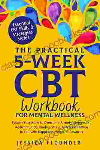 The Practical 5 Week CBT Workbook For Mental Wellness: Retrain Your Brain To Overcome Anxiety Depression Addiction OCD Phobia Stress Procrastination (Essential CBT Skills Practices)